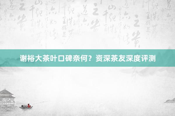 谢裕大茶叶口碑奈何？资深茶友深度评测